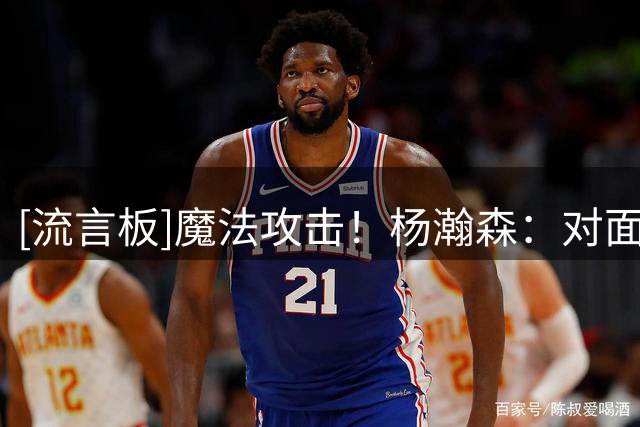 [流言板]魔法攻击！杨瀚森：对面心态有问题时，你就笑嘻嘻凑过去